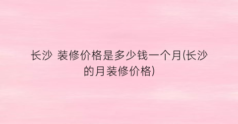 长沙 装修价格是多少钱一个月(长沙的月装修价格)